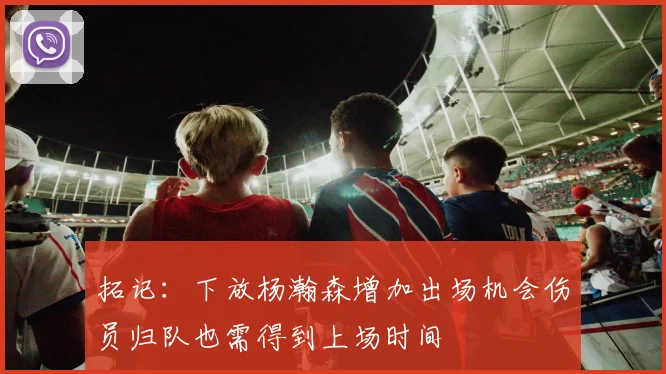 拓记：下放杨瀚森增加出场机会伤员归队也需得到上场时间