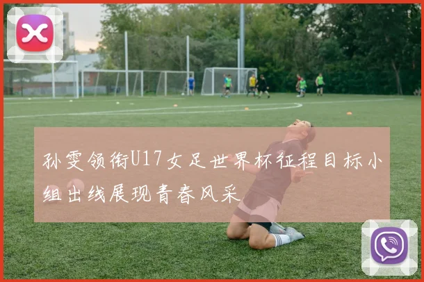 孙雯领衔U17女足世界杯征程目标小组出线展现青春风采
