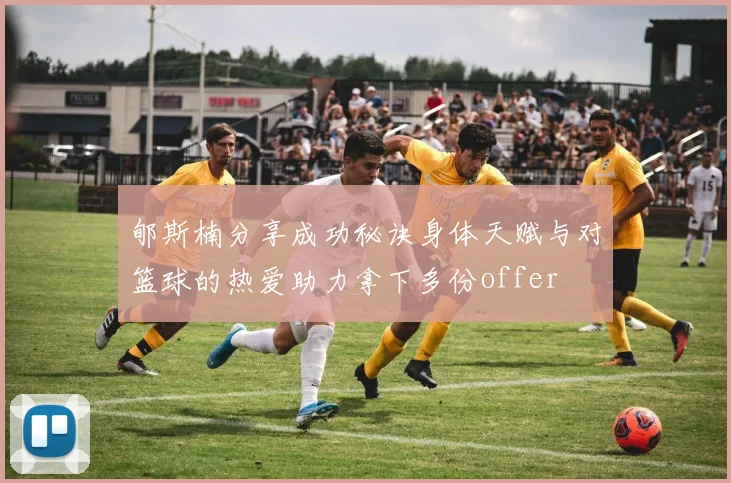 郇斯楠分享成功秘诀身体天赋与对篮球的热爱助力拿下多份offer