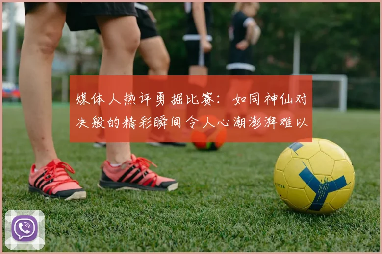 媒体人热评勇掘比赛：如同神仙对决般的精彩瞬间令人心潮澎湃难以忘怀