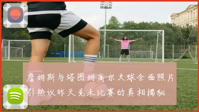 詹姆斯与塔图姆高尔夫球会面照片引热议昨天竟未比赛的真相揭秘