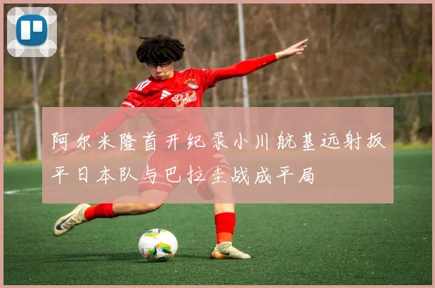 阿尔米隆首开纪录小川航基远射扳平日本队与巴拉圭战成平局