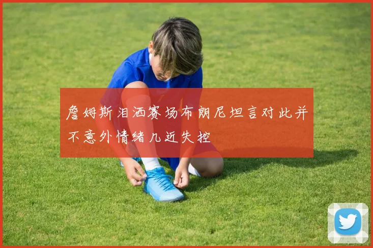 詹姆斯泪洒赛场布朗尼坦言对此并不意外情绪几近失控