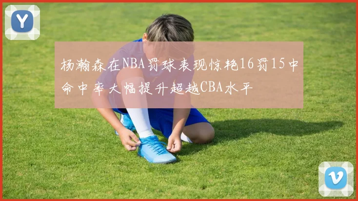 杨瀚森在NBA罚球表现惊艳16罚15中命中率大幅提升超越CBA水平