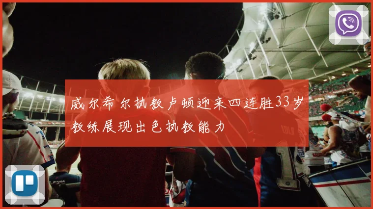 威尔希尔执教卢顿迎来四连胜33岁教练展现出色执教能力