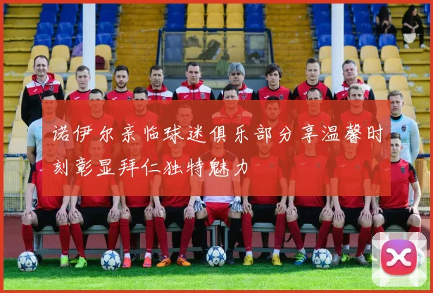 诺伊尔亲临球迷俱乐部分享温馨时刻彰显拜仁独特魅力