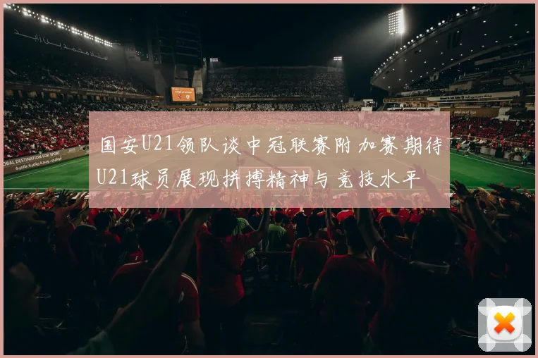 国安U21领队谈中冠联赛附加赛期待U21球员展现拼搏精神与竞技水平