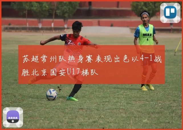 苏超常州队热身赛表现出色以4-1战胜北京国安U17梯队